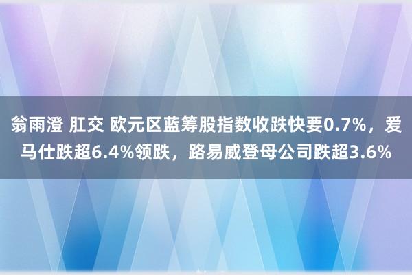 翁雨澄 肛交 欧元区蓝筹股指数收跌快要0.7%，爱马仕跌超6.4%领跌，路易威登母公司跌超3.6%