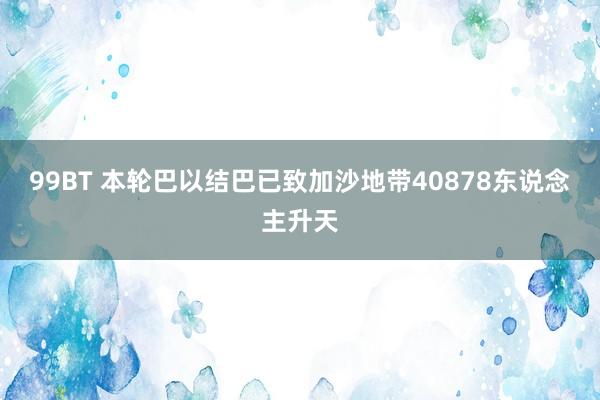 99BT 本轮巴以结巴已致加沙地带40878东说念主升天