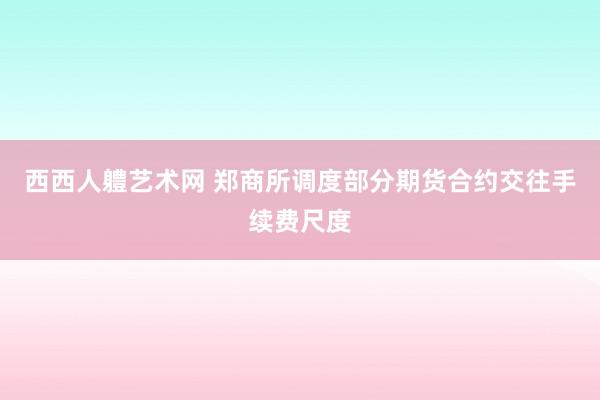 西西人軆艺术网 郑商所调度部分期货合约交往手续费尺度