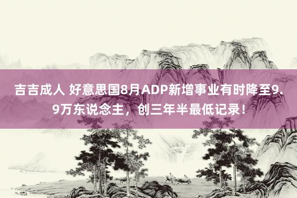 吉吉成人 好意思国8月ADP新增事业有时降至9.9万东说念主，创三年半最低记录！