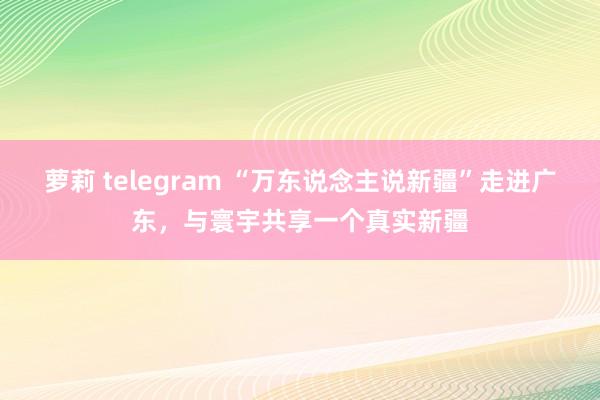 萝莉 telegram “万东说念主说新疆”走进广东，与寰宇共享一个真实新疆