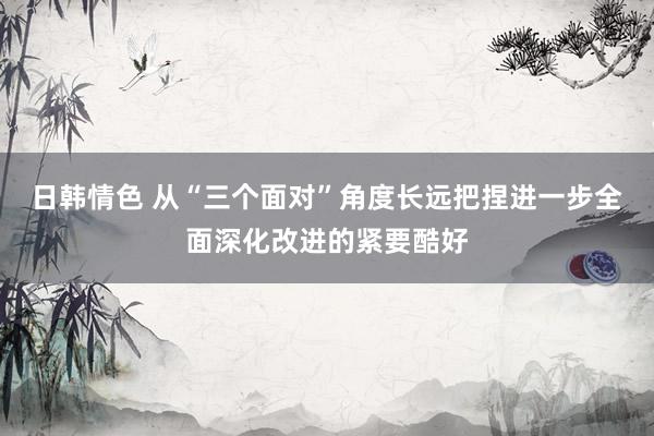 日韩情色 从“三个面对”角度长远把捏进一步全面深化改进的紧要酷好