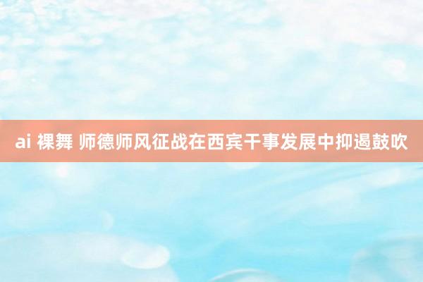 ai 裸舞 师德师风征战在西宾干事发展中抑遏鼓吹