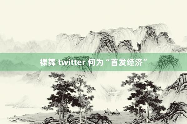 裸舞 twitter 何为“首发经济”