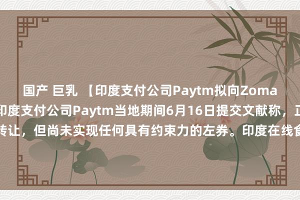 国产 巨乳 【印度支付公司Paytm拟向Zomato出售电影票务业务】印度支付公司Paytm当地期间6月16日提交文献称，正商量潜在的文娱业务转让，但尚未实现任何具有约束力的左券。印度在线食物配送公司Zomato在一份声明中线路，正与Paytm方面商议交游事宜。