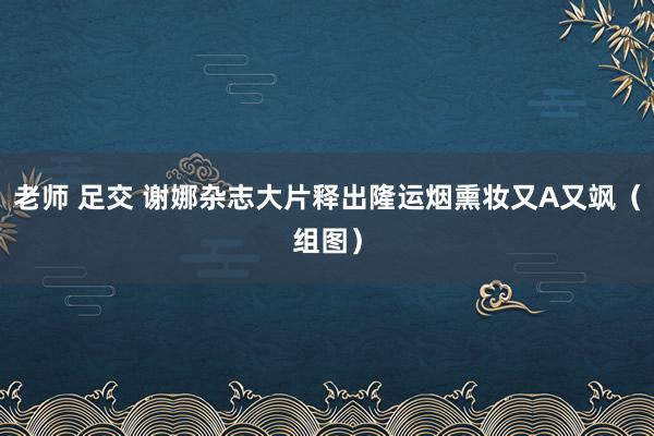 老师 足交 谢娜杂志大片释出隆运烟熏妆又A又飒（组图）