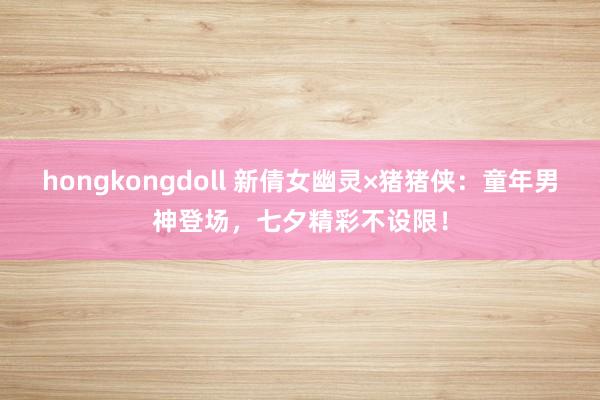 hongkongdoll 新倩女幽灵×猪猪侠：童年男神登场，七夕精彩不设限！