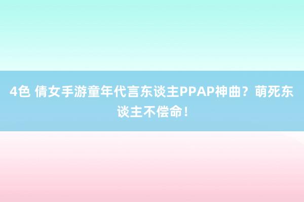 4色 倩女手游童年代言东谈主PPAP神曲？萌死东谈主不偿命！