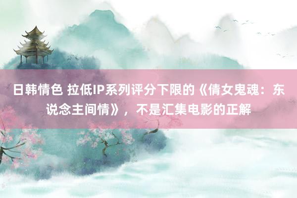 日韩情色 拉低IP系列评分下限的《倩女鬼魂：东说念主间情》，不是汇集电影的正解