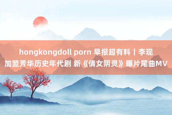 hongkongdoll porn 早报超有料丨李现加盟芳华历史年代剧 新《倩女阴灵》曝片尾曲MV