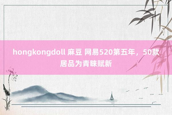 hongkongdoll 麻豆 网易520第五年，50款居品为青睐赋新