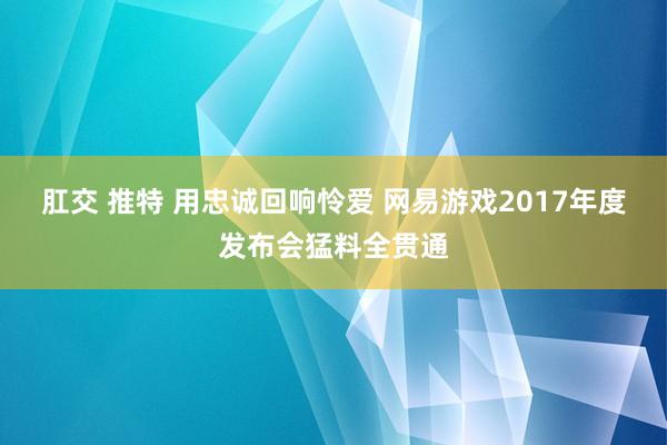 肛交 推特 用忠诚回响怜爱 网易游戏2017年度发布会猛料全贯通