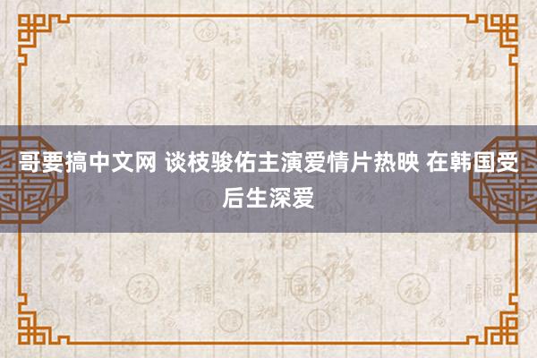 哥要搞中文网 谈枝骏佑主演爱情片热映 在韩国受后生深爱