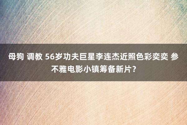 母狗 调教 56岁功夫巨星李连杰近照色彩奕奕 参不雅电影小镇筹备新片？