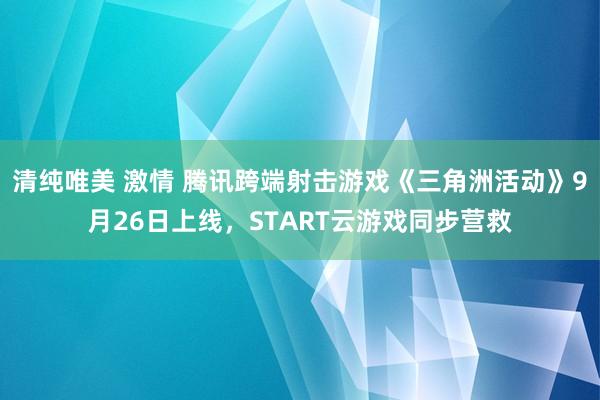 清纯唯美 激情 腾讯跨端射击游戏《三角洲活动》9月26日上线，START云游戏同步营救