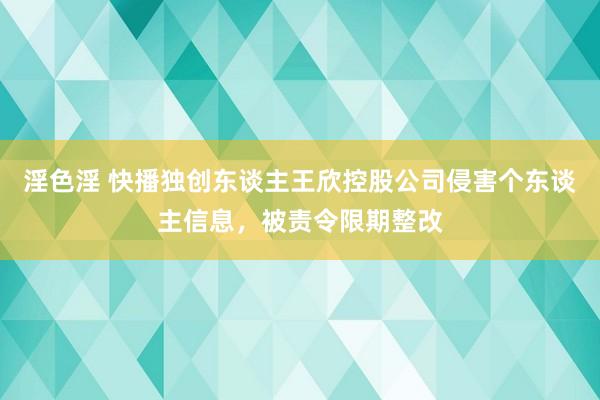 淫色淫 快播独创东谈主王欣控股公司侵害个东谈主信息，被责令限期整改