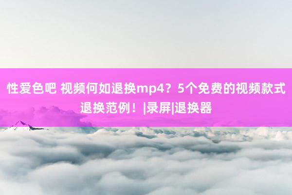 性爱色吧 视频何如退换mp4？5个免费的视频款式退换范例！|录屏|退换器