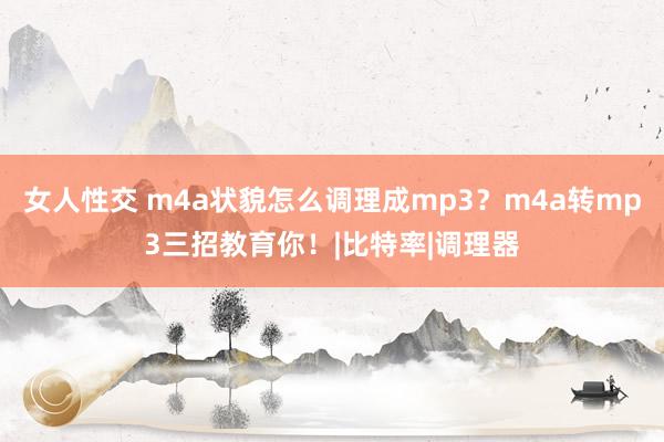 女人性交 m4a状貌怎么调理成mp3？m4a转mp3三招教育你！|比特率|调理器