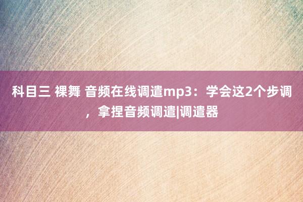 科目三 裸舞 音频在线调遣mp3：学会这2个步调，拿捏音频调遣|调遣器