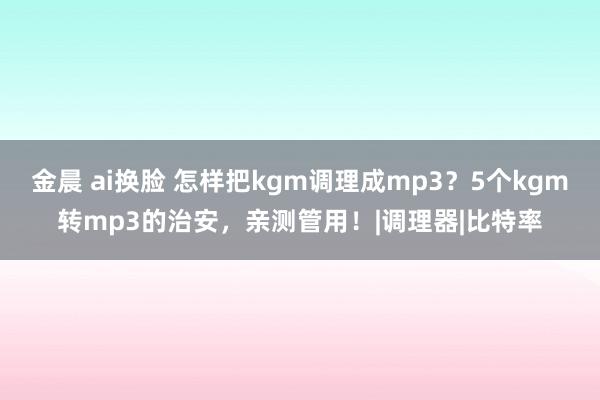 金晨 ai换脸 怎样把kgm调理成mp3？5个kgm转mp3的治安，亲测管用！|调理器|比特率