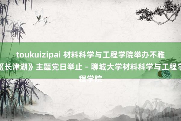 toukuizipai 材料科学与工程学院举办不雅看《长津湖》主题党日举止 – 聊城大学材料科学与工程学院