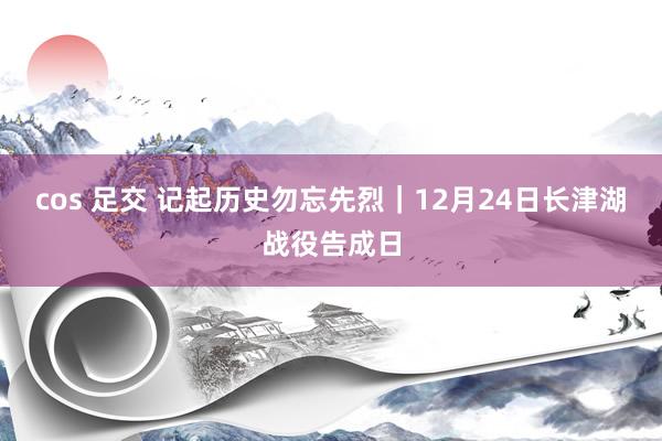 cos 足交 记起历史勿忘先烈｜12月24日长津湖战役告成日