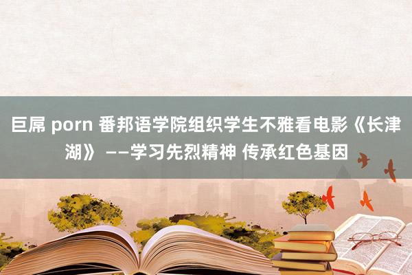 巨屌 porn 番邦语学院组织学生不雅看电影《长津湖》 ——学习先烈精神 传承红色基因