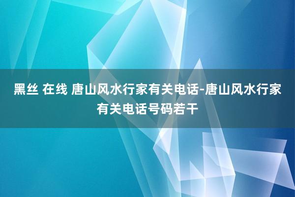 黑丝 在线 唐山风水行家有关电话-唐山风水行家有关电话号码若干