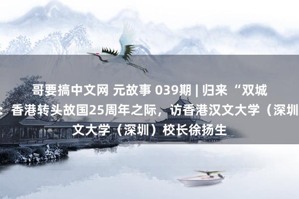 哥要搞中文网 元故事 039期 | 归来 “双城”元故事之八：香港转头故国25周年之际，访香港汉文大学（深圳）校长徐扬生