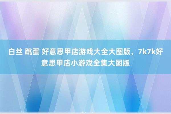 白丝 跳蛋 好意思甲店游戏大全大图版，7k7k好意思甲店小游戏全集大图版