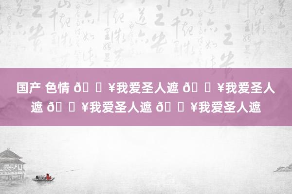 国产 色情 🔥我爱圣人遮 🔥我爱圣人遮 🔥我爱圣人遮 🔥我爱圣人遮