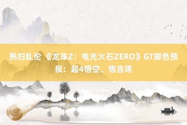 熟妇乱伦 《龙珠Z：电光火石ZERO》GT脚色预报：超4悟空、悟吉塔