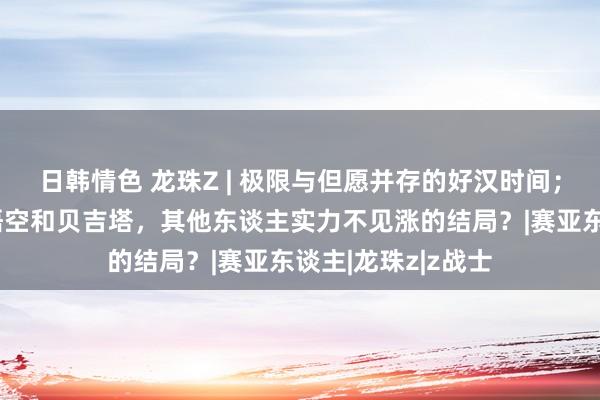 日韩情色 龙珠Z | 极限与但愿并存的好汉时间；为何安扼杀了孙悟空和贝吉塔，其他东谈主实力不见涨的结局？|赛亚东谈主|龙珠z|z战士