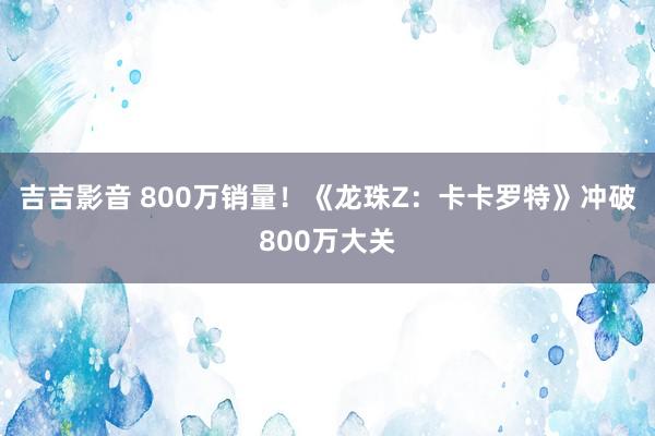 吉吉影音 800万销量！《龙珠Z：卡卡罗特》冲破800万大关