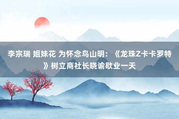 李宗瑞 姐妹花 为怀念鸟山明：《龙珠Z卡卡罗特》树立商社长晓谕歇业一天