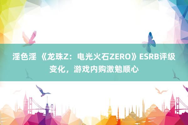 淫色淫 《龙珠Z：电光火石ZERO》ESRB评级变化，游戏内购激勉顺心