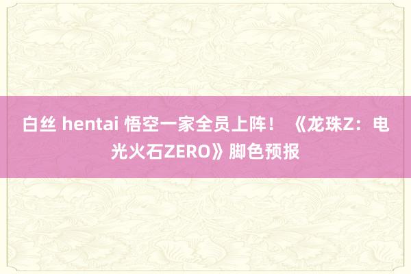 白丝 hentai 悟空一家全员上阵！ 《龙珠Z：电光火石ZERO》脚色预报